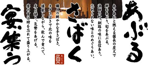 あぶる・さばく・宴集う：あかかと燃える備長の炭火で鮮をあぶり、旬をあぶる。漁師の町、釧路の味に自信あり。忘れられない味とのめぐりあい。職人の鮮やかな手さばき、ネタさばきで北の味を堪能しながら、飲んで食べて、友と語り、気勢をあげる。宴の宵は時を忘れて盛り上がる。